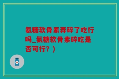 氨糖软骨素弄碎了吃行吗_氨糖软骨素碎吃是否可行？)