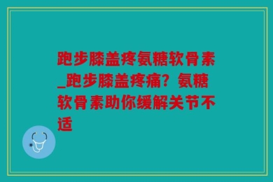 跑步膝盖疼氨糖软骨素_跑步膝盖疼痛？氨糖软骨素助你缓解关节不适