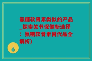 氨糖软骨素类似的产品_探索关节保健新选择：氨糖软骨素替代品全解析)