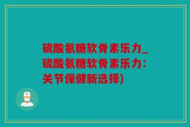 硫酸氨糖软骨素乐力_硫酸氨糖软骨素乐力：关节保健新选择)