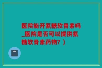 医院能开氨糖软骨素吗_医院是否可以提供氨糖软骨素药物？)