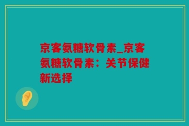 京客氨糖软骨素_京客氨糖软骨素：关节保健新选择