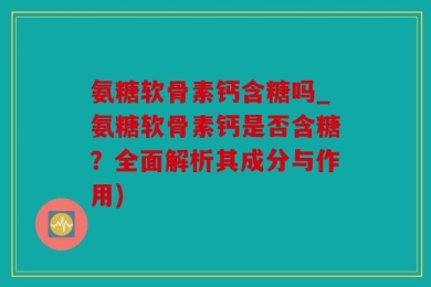 氨糖软骨素钙含糖吗_氨糖软骨素钙是否含糖？全面解析其成分与作用)