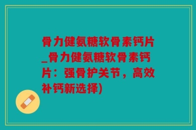 骨力健氨糖软骨素钙片_骨力健氨糖软骨素钙片：强骨护关节，高效补钙新选择)