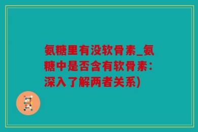 氨糖里有没软骨素_氨糖中是否含有软骨素：深入了解两者关系)