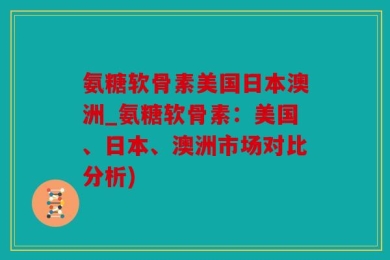 氨糖软骨素美国日本澳洲_氨糖软骨素：美国、日本、澳洲市场对比分析)