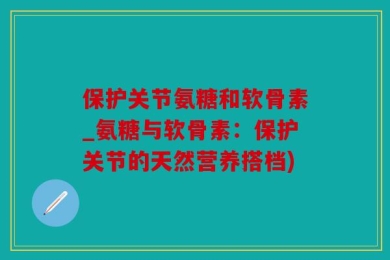 保护关节氨糖和软骨素_氨糖与软骨素：保护关节的天然营养搭档)