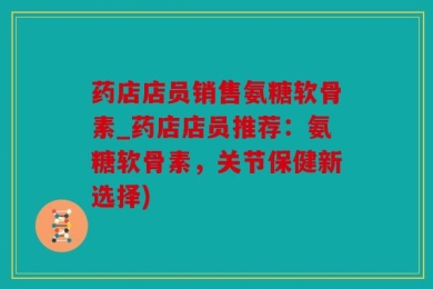 药店店员销售氨糖软骨素_药店店员推荐：氨糖软骨素，关节保健新选择)