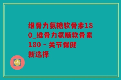 维骨力氨糖软骨素180_维骨力氨糖软骨素180 - 关节保健新选择