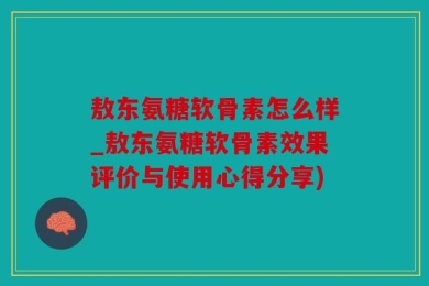 敖东氨糖软骨素怎么样_敖东氨糖软骨素效果评价与使用心得分享)