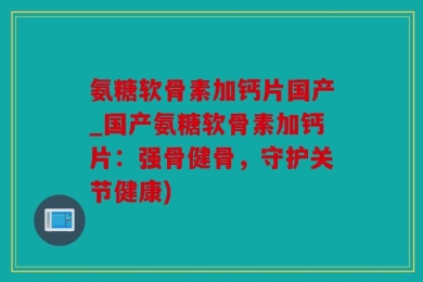 氨糖软骨素加钙片国产_国产氨糖软骨素加钙片：强骨健骨，守护关节健康)