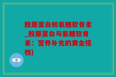 胶原蛋白和氨糖软骨素_胶原蛋白与氨糖软骨素：营养补充的黄金搭档)
