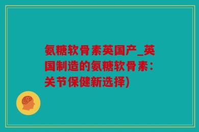 氨糖软骨素英国产_英国制造的氨糖软骨素：关节保健新选择)