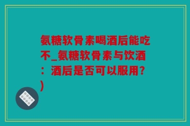 氨糖软骨素喝酒后能吃不_氨糖软骨素与饮酒：酒后是否可以服用？)