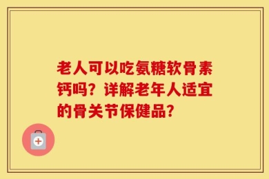 老人可以吃氨糖软骨素钙吗？详解老年人适宜的骨关节保健品？