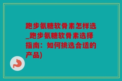 跑步氨糖软骨素怎样选_跑步氨糖软骨素选择指南：如何挑选合适的产品)