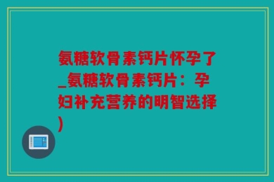 氨糖软骨素钙片怀孕了_氨糖软骨素钙片：孕妇补充营养的明智选择)