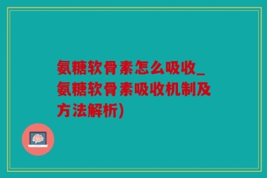 氨糖软骨素怎么吸收_氨糖软骨素吸收机制及方法解析)