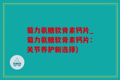 葡力氨糖软骨素钙片_葡力氨糖软骨素钙片：关节养护新选择)
