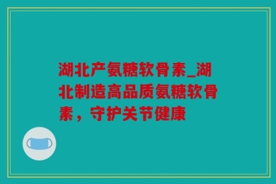 湖北产氨糖软骨素_湖北制造高品质氨糖软骨素，守护关节健康