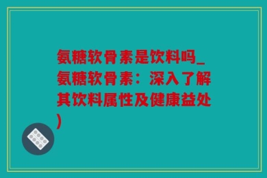 氨糖软骨素是饮料吗_氨糖软骨素：深入了解其饮料属性及健康益处)
