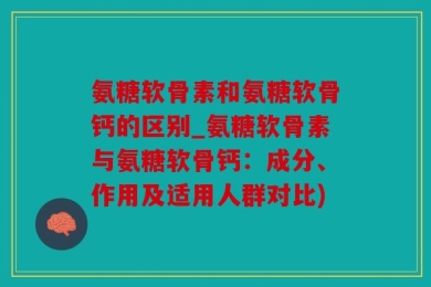 氨糖软骨素和氨糖软骨钙的区别_氨糖软骨素与氨糖软骨钙：成分、作用及适用人群对比)
