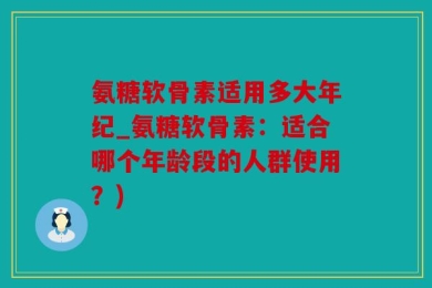 氨糖软骨素适用多大年纪_氨糖软骨素：适合哪个年龄段的人群使用？)