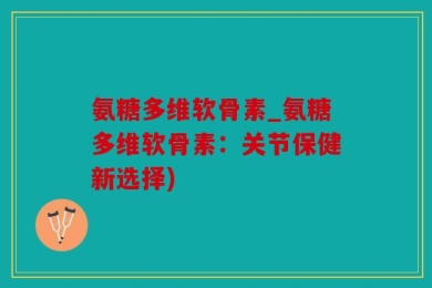 氨糖多维软骨素_氨糖多维软骨素：关节保健新选择)