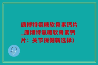 康博特氨糖软骨素钙片_康博特氨糖软骨素钙片：关节保健新选择)