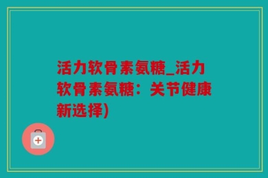 活力软骨素氨糖_活力软骨素氨糖：关节健康新选择)