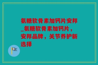氨糖软骨素加钙片安邦_氨糖软骨素加钙片，安邦品牌，关节养护新选择