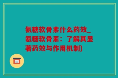 氨糖软骨素什么药效_氨糖软骨素：了解其显著药效与作用机制)