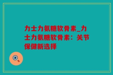 力士力氨糖软骨素_力士力氨糖软骨素：关节保健新选择