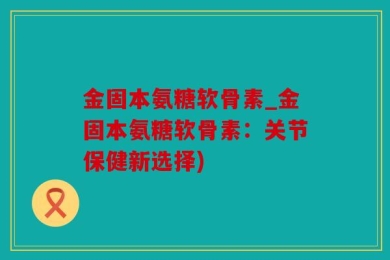 金固本氨糖软骨素_金固本氨糖软骨素：关节保健新选择)