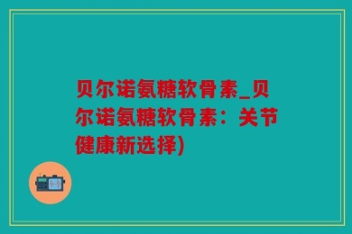 贝尔诺氨糖软骨素_贝尔诺氨糖软骨素：关节健康新选择)