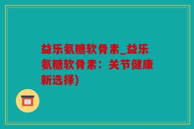 益乐氨糖软骨素_益乐氨糖软骨素：关节健康新选择)