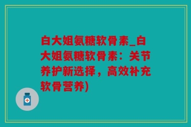 白大姐氨糖软骨素_白大姐氨糖软骨素：关节养护新选择，高效补充软骨营养)