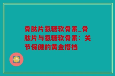 骨肽片氨糖软骨素_骨肽片与氨糖软骨素：关节保健的黄金搭档