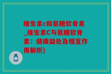 维生素c和氨糖软骨素_维生素C与氨糖软骨素：健康益处及相互作用解析)