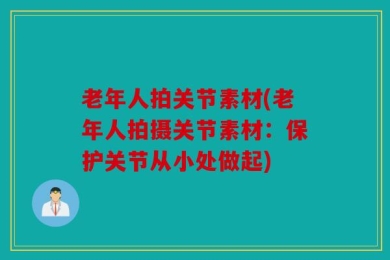 老年人拍关节素材(老年人拍摄关节素材：保护关节从小处做起)