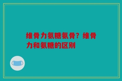维骨力氨糖氨骨？维骨力和氨糖的区别