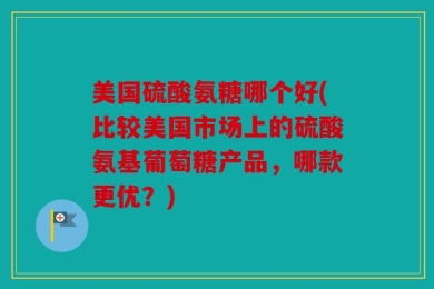美国硫酸氨糖哪个好(比较美国市场上的硫酸氨基葡萄糖产品，哪款更优？)