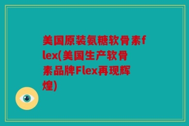 美国原装氨糖软骨素flex(美国生产软骨素品牌Flex再现辉煌)