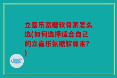 立喜乐氨糖软骨素怎么选(如何选择适合自己的立喜乐氨糖软骨素？)