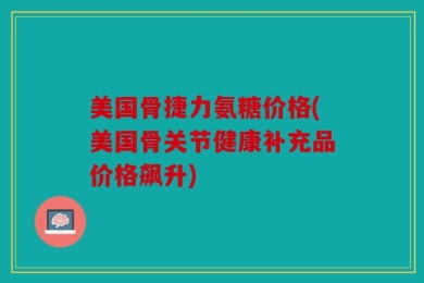 美国骨捷力氨糖价格(美国骨关节健康补充品价格飙升)