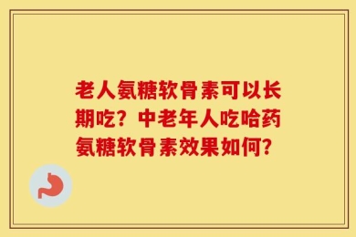 老人氨糖软骨素可以长期吃？中老年人吃哈药氨糖软骨素效果如何？