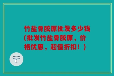 竹盐骨胶原批发多少钱(批发竹盐骨胶原，价格优惠，超值折扣！)