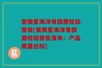 紫微星海洋骨胶原检验报告(紫微星海洋骨胶原检验报告发布：产品质量达标)
