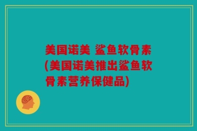 美国诺美 鲨鱼软骨素(美国诺美推出鲨鱼软骨素营养保健品)
