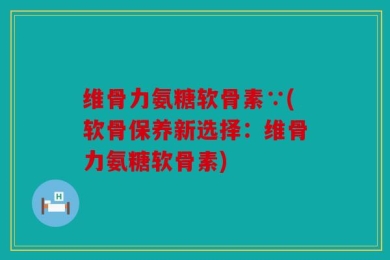 维骨力氨糖软骨素∵(软骨保养新选择：维骨力氨糖软骨素)